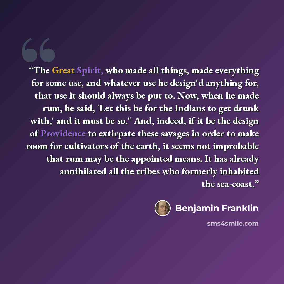 “The Great Spirit, who made all things, made everything for some use, and whatever use he design'd anything for, that use it should always be put to. Now, when he made rum, he said, 'Let this be for the Indians to get drunk with,' and it must be so." And, indeed, if it be the design of Providence…” quote by Benjamin Franklin