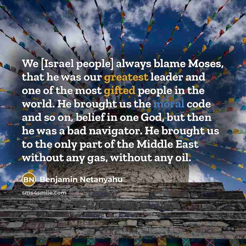 “We [Israel people] always blame Moses, that he was our greatest leader and one of the most gifted people in the world. He brought us the moral code and so on, belief in one God, but then he was a bad navigator. He brought us to the only part of the Middle East without any gas, without any oil.” quote by Benjamin Netanyahu