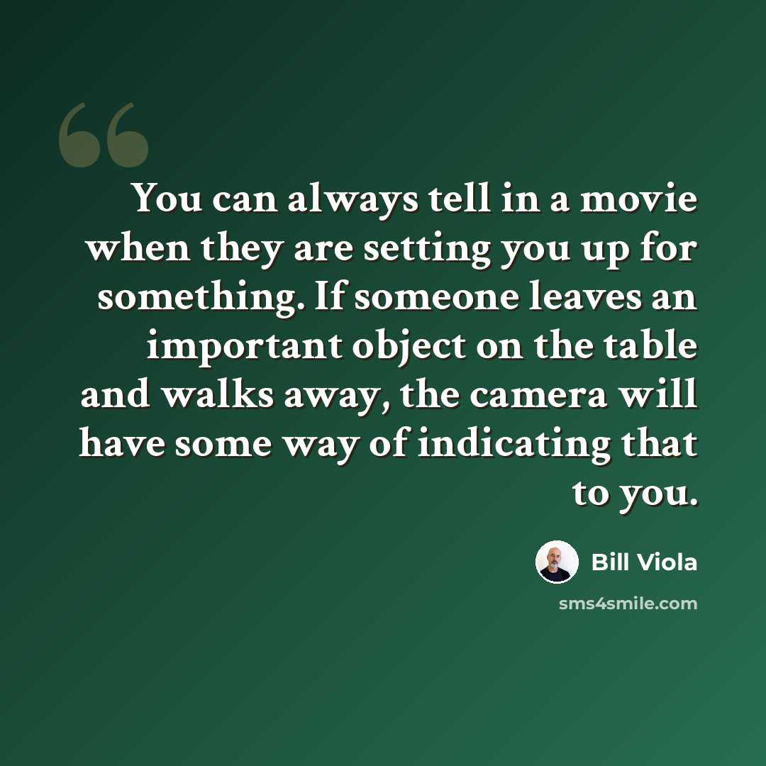 “You can always tell in a movie when they are setting you up for something. If someone leaves an important object on the table and walks away, the camera will have some way of indicating that to you.” quote by Bill Viola
