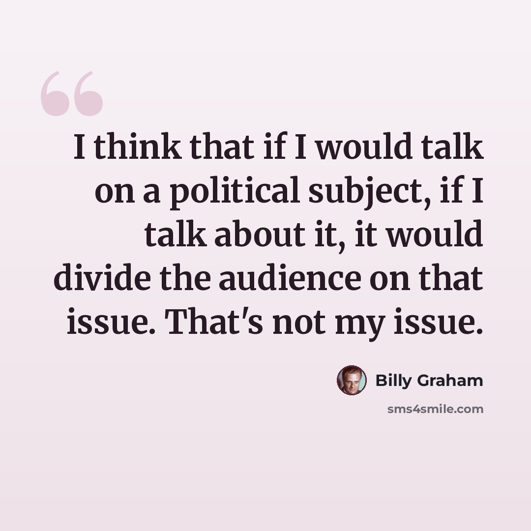 “I think that if I would talk on a political subject, if I talk about it, it would divide the audience on that issue. That's not my issue.” quote by Billy Graham