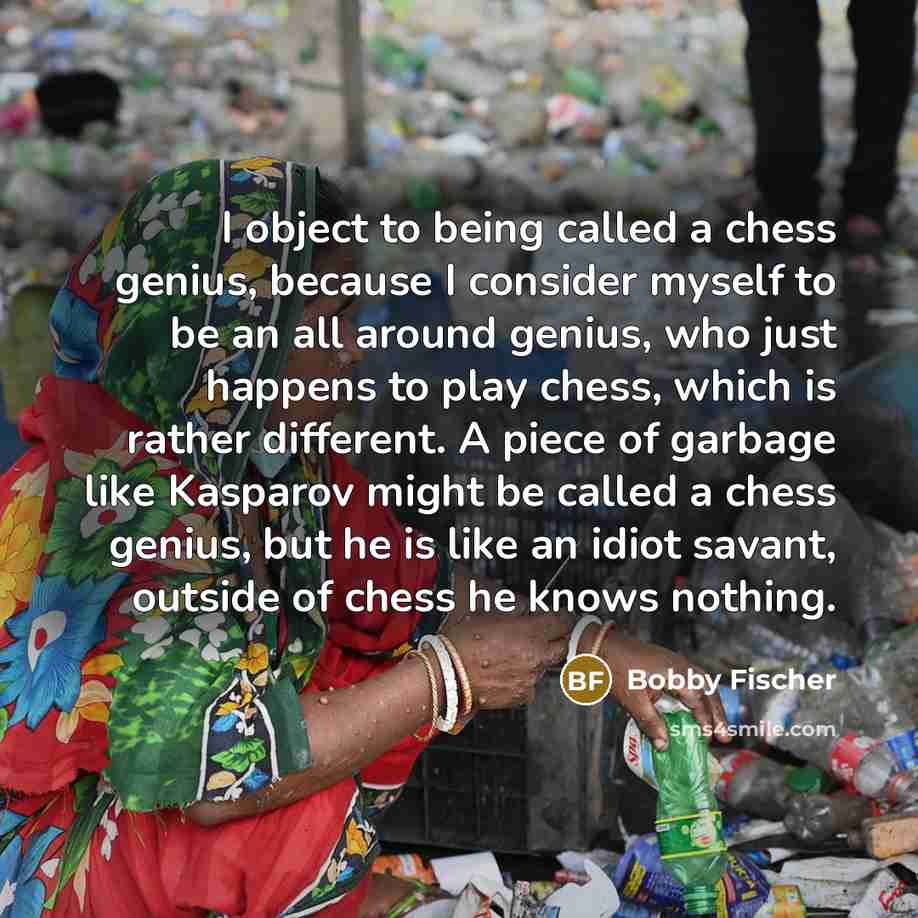 “I object to being called a chess genius, because I consider myself to be an all around genius, who just happens to play chess, which is rather different. A piece of garbage like Kasparov might be called a chess genius, but he is like an idiot savant, outside of chess he knows nothing.” quote by Bobby Fischer