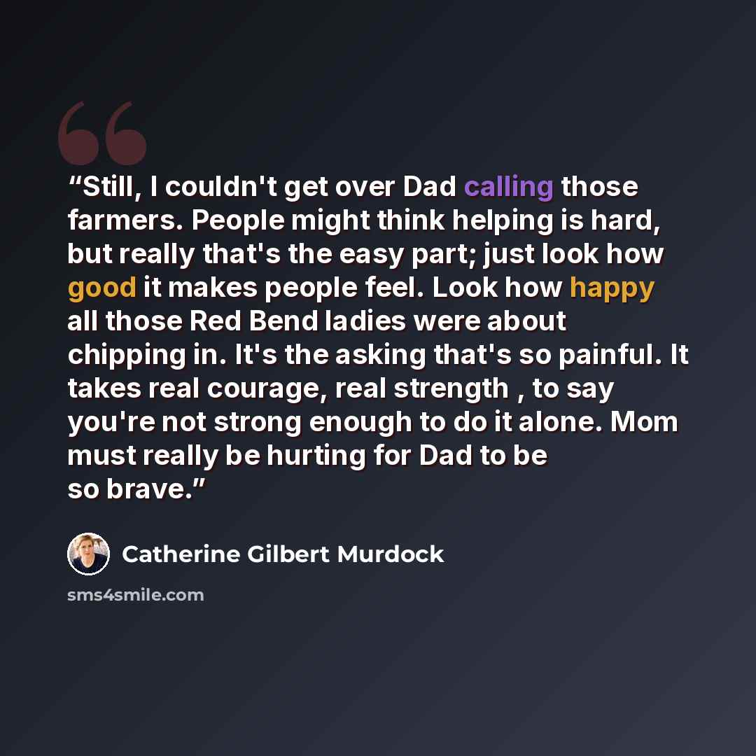 “Still, I couldn't get over Dad calling those farmers. People might think helping is hard, but really that's the easy part; just look how good it makes people feel. Look how happy all those Red Bend ladies were about chipping in. It's the asking that's so painful. It takes real courage, real…” quote by Catherine Gilbert Murdock