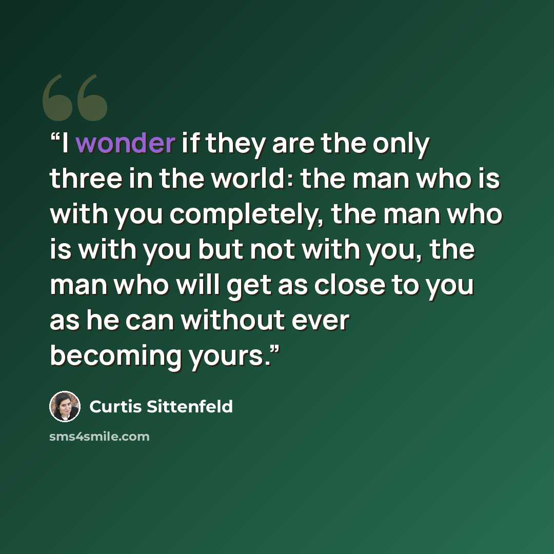 “I wonder if they are the only three in the world: the man who is with you completely, the man who is with you but not with you, the man who will get as close to you as he can without ever becoming yours.” quote by Curtis Sittenfeld