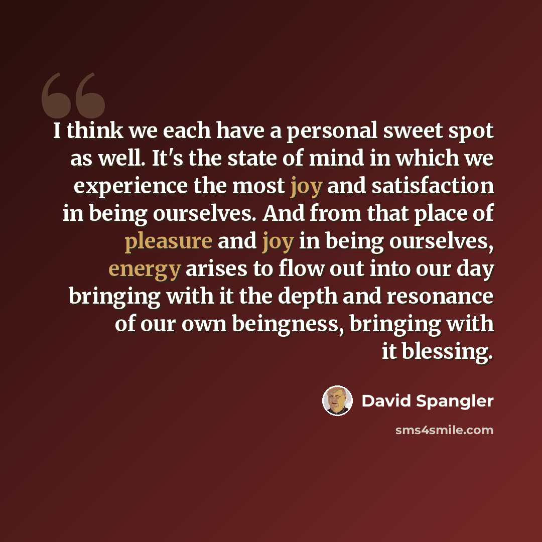 “I think we each have a personal sweet spot as well. It's the state of mind in which we experience the most joy and satisfaction in being ourselves. And from that place of pleasure and joy in being ourselves, energy arises to flow out into our day bringing with it the depth and resonance of our own…” quote by David Spangler
