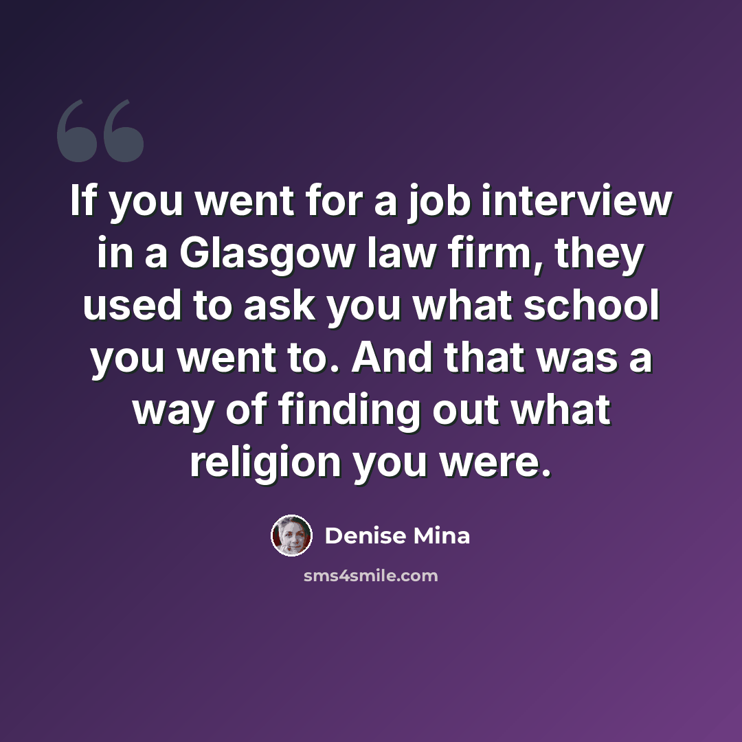 “If you went for a job interview in a Glasgow law firm, they used to ask you what school you went to. And that was a way of finding out what religion you were.” quote by Denise Mina