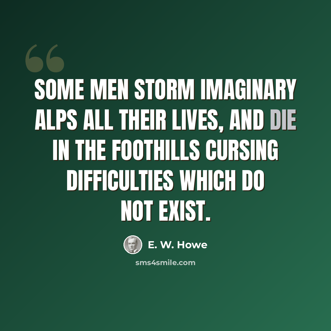 “Some men storm imaginary Alps all their lives, and die in the foothills cursing difficulties which do not exist.” quote by E. W. Howe