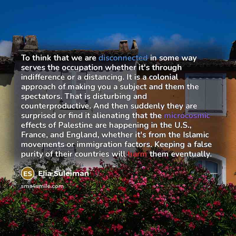 “To think that we are disconnected in some way serves the occupation whether it's through indifference or a distancing. It is a colonial approach of making you a subject and them the spectators. That is disturbing and counterproductive. And then suddenly they are surprised or find it alienating…” quote by Elia Suleiman
