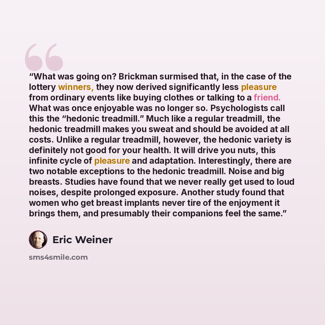 “What was going on? Brickman surmised that, in the case of the lottery winners, they now derived significantly less pleasure from ordinary events like buying clothes or talking to a friend. What was once enjoyable was no longer so. Psychologists call this the “hedonic treadmill.” Much like a…” quote by Eric Weiner