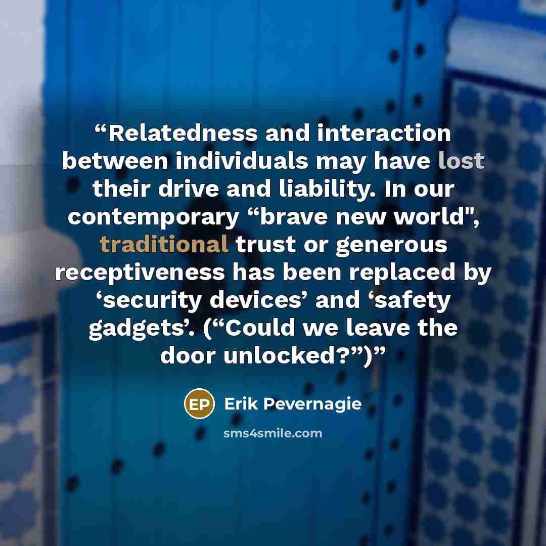 “Relatedness and interaction between individuals may have lost their drive and liability. In our contemporary “brave new world", traditional trust or generous receptiveness has been replaced by ‘security devices’ and ‘safety gadgets’. (“Could we leave the door unlocked?”)” quote by Erik Pevernagie