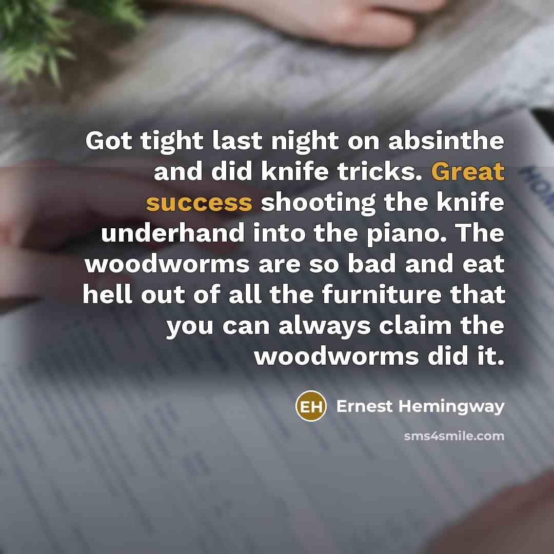 “Got tight last night on absinthe and did knife tricks. Great success shooting the knife underhand into the piano. The woodworms are so bad and eat hell out of all the furniture that you can always claim the woodworms did it.” quote by Ernest Hemingway