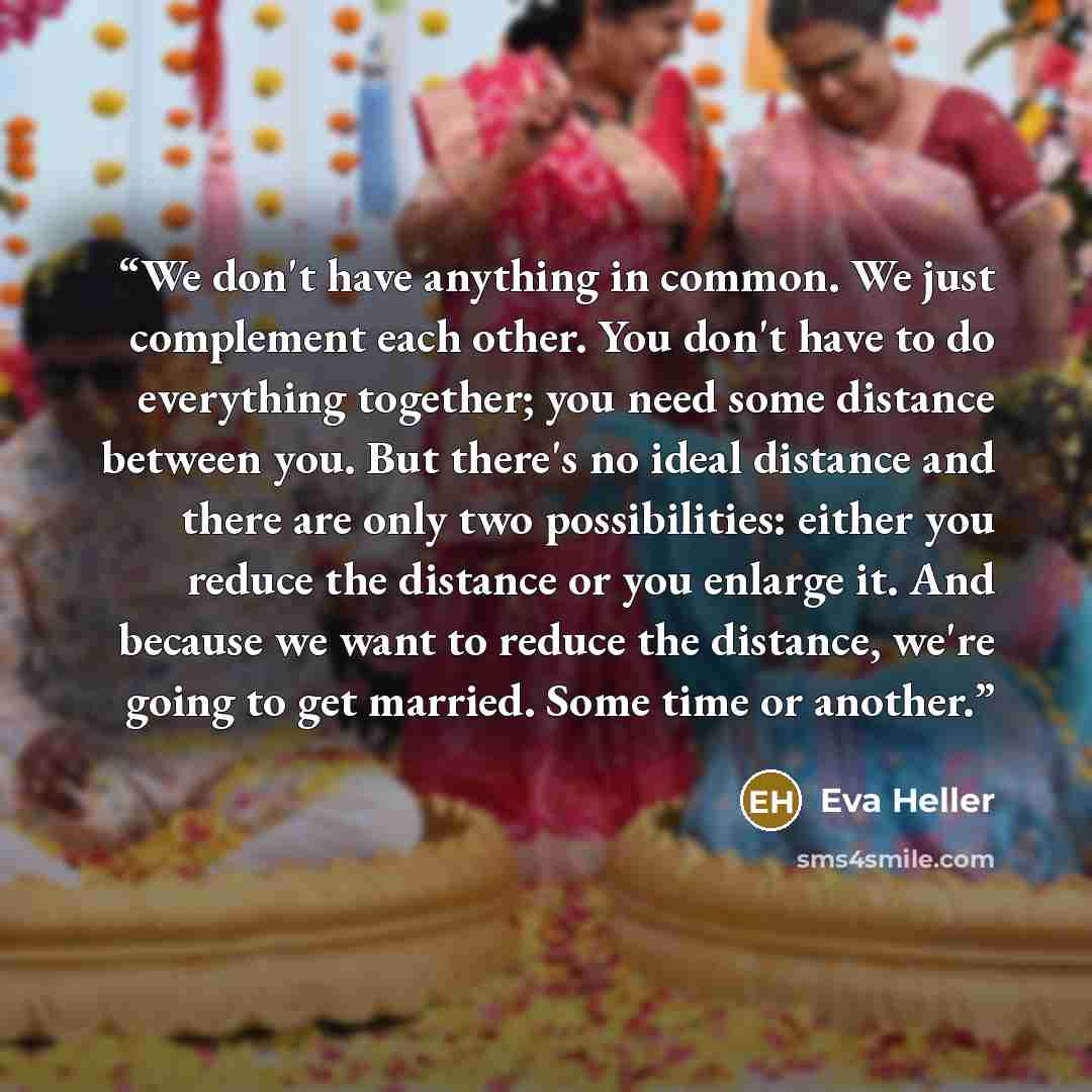 “We don't have anything in common. We just complement each other. You don't have to do everything together; you need some distance between you. But there's no ideal distance and there are only two possibilities: either you reduce the distance or you enlarge it. And because we want to reduce the…” quote by Eva Heller