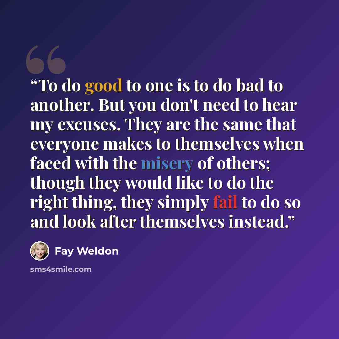 “To do good to one is to do bad to another. But you don't need to hear my excuses. They are the same that everyone makes to themselves when faced with the misery of others; though they would like to do the right thing, they simply fail to do so and look after themselves instead.” quote by Fay Weldon