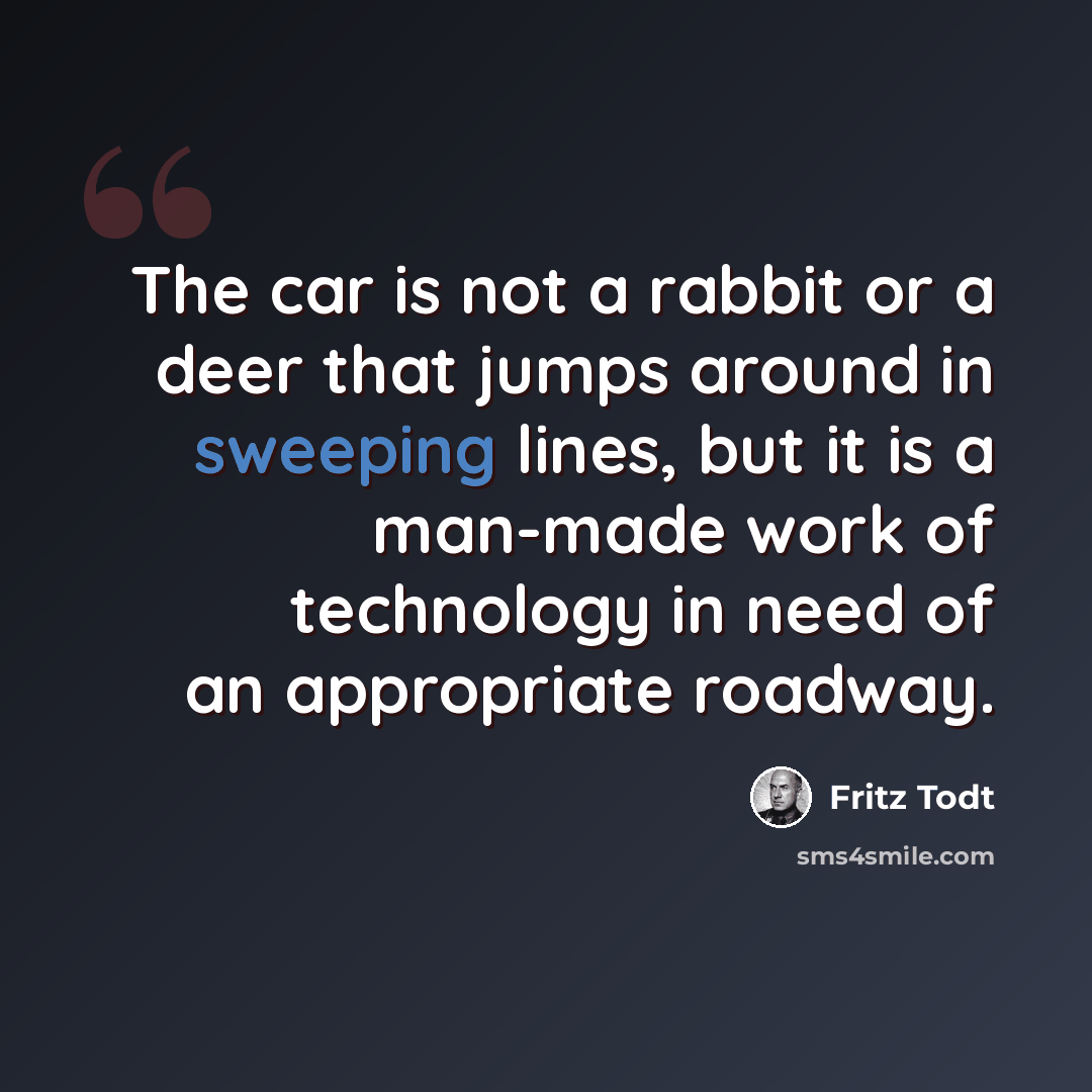 “The car is not a rabbit or a deer that jumps around in sweeping lines, but it is a man-made work of technology in need of an appropriate roadway.” quote by Fritz Todt