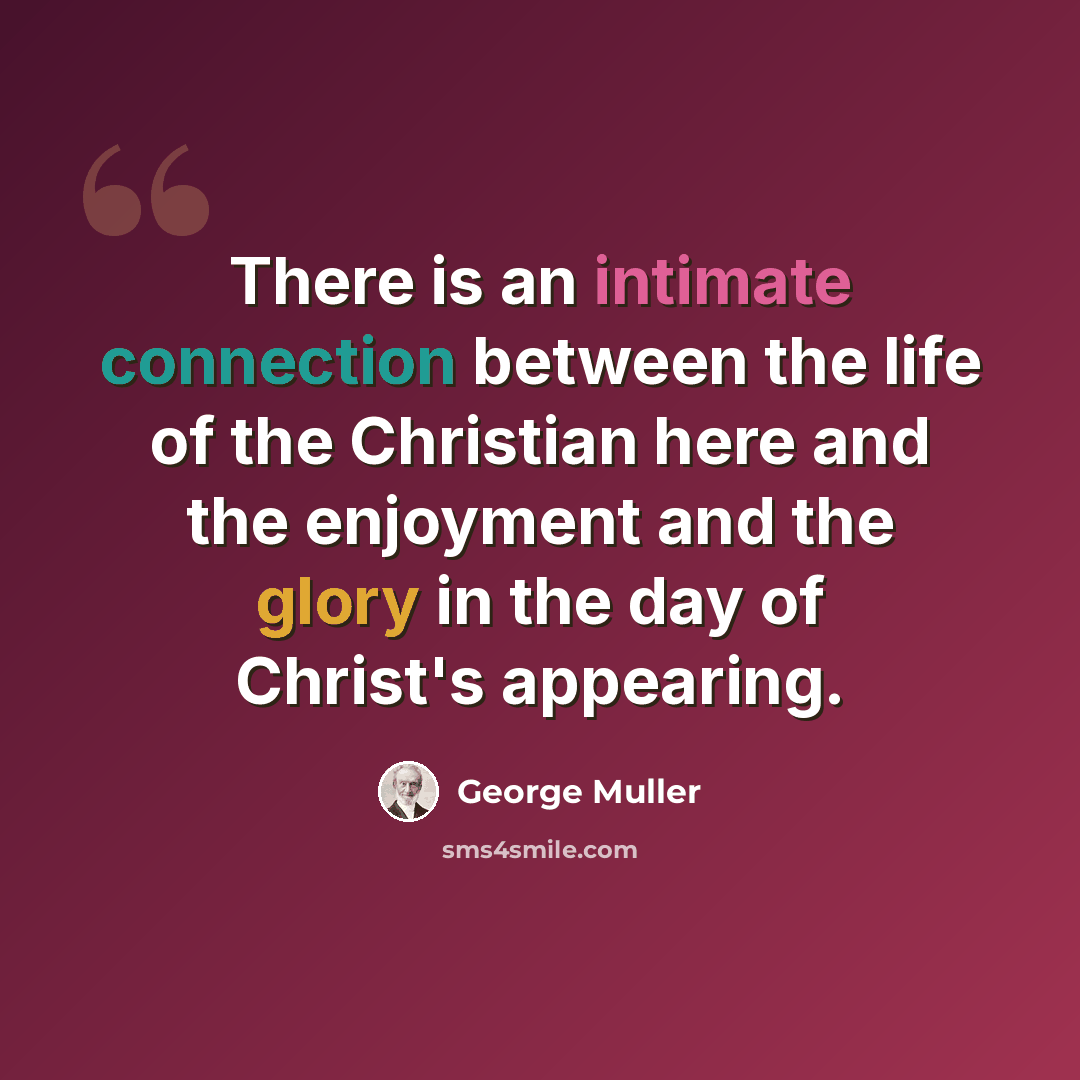 “There is an intimate connection between the life of the Christian here and the enjoyment and the glory in the day of Christ's appearing.” quote by George Muller