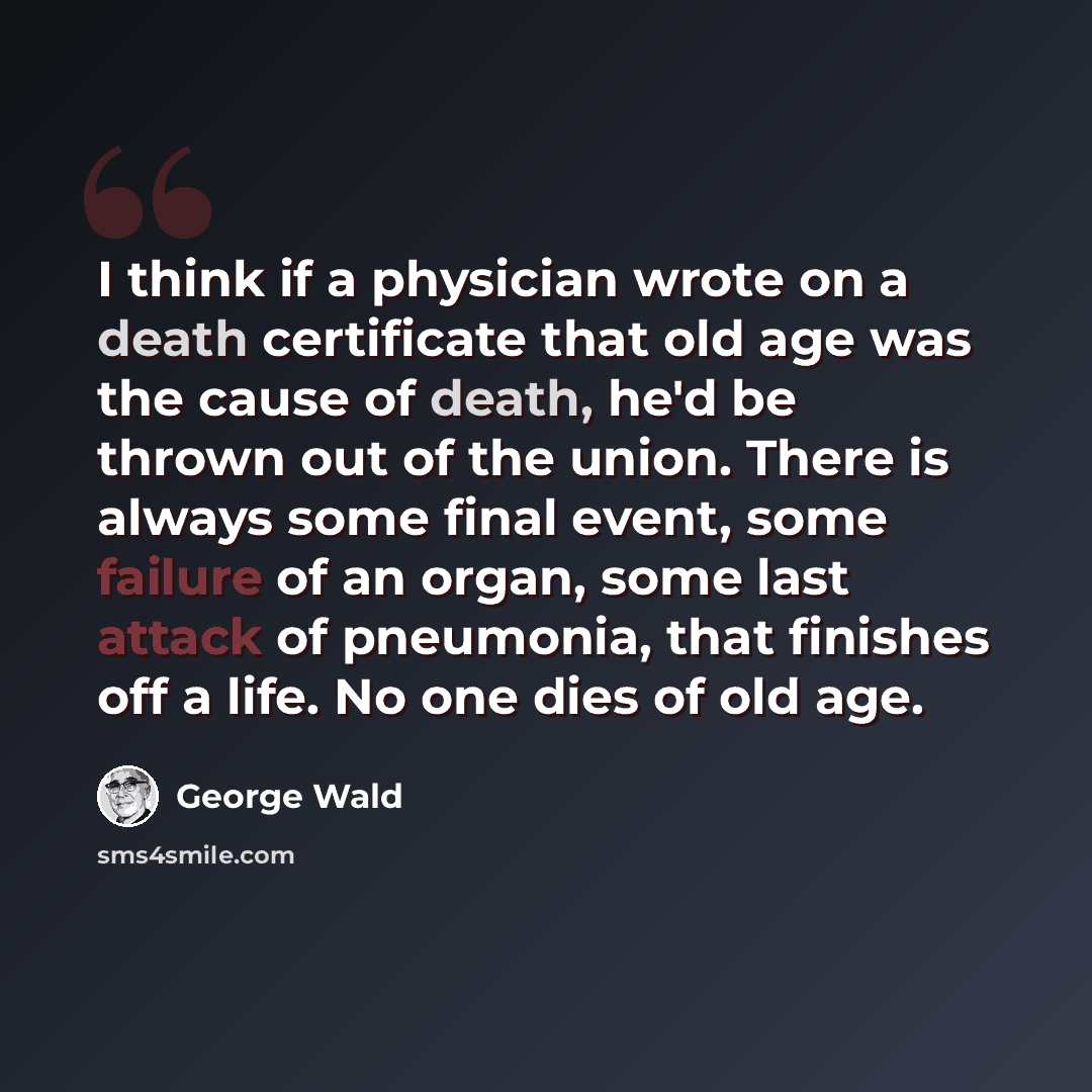 “I think if a physician wrote on a death certificate that old age was the cause of death, he'd be thrown out of the union. There is always some final event, some failure of an organ, some last attack of pneumonia, that finishes off a life. No one dies of old age.” quote by George Wald