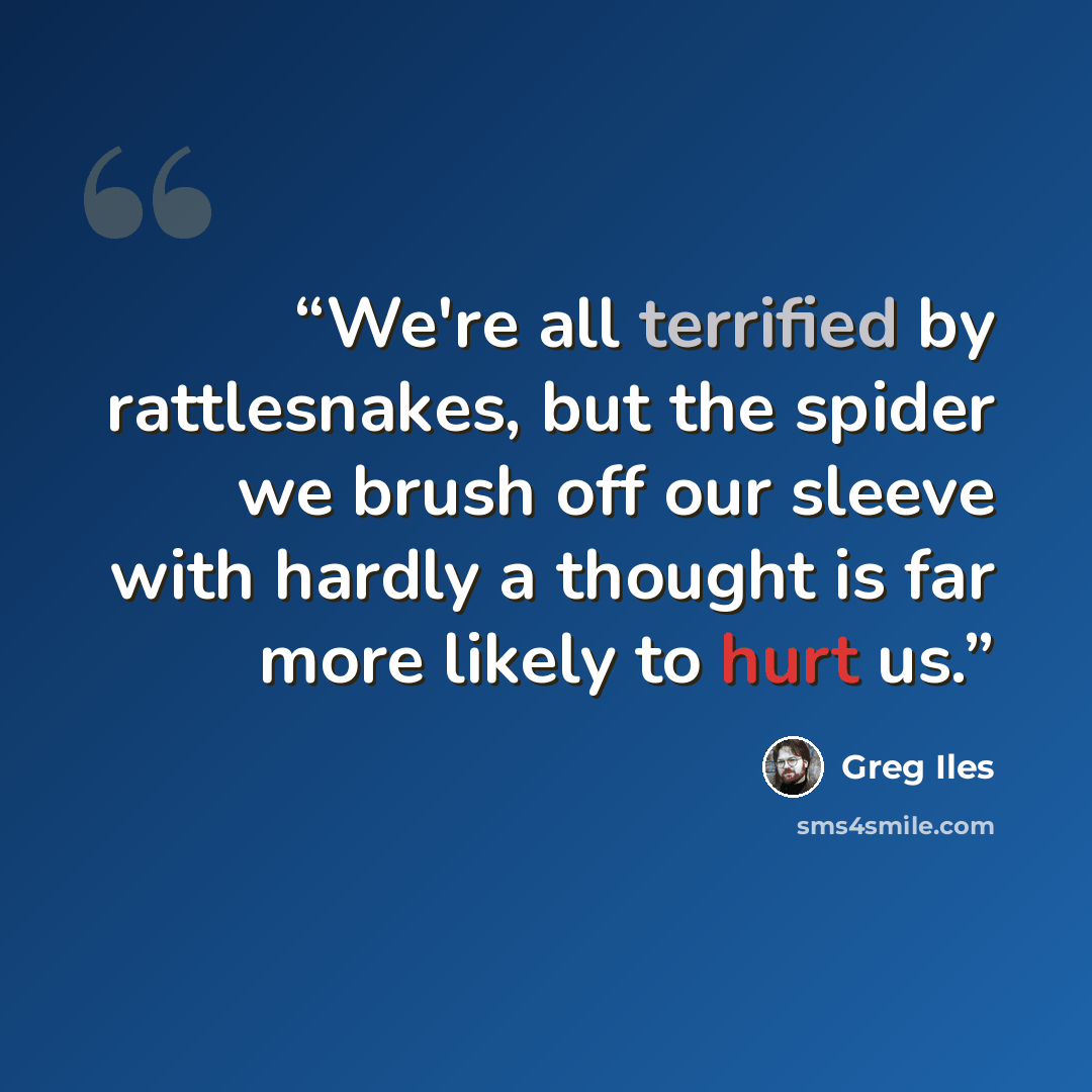 “We're all terrified by rattlesnakes, but the spider we brush off our sleeve with hardly a thought is far more likely to hurt us.” quote by Greg Iles