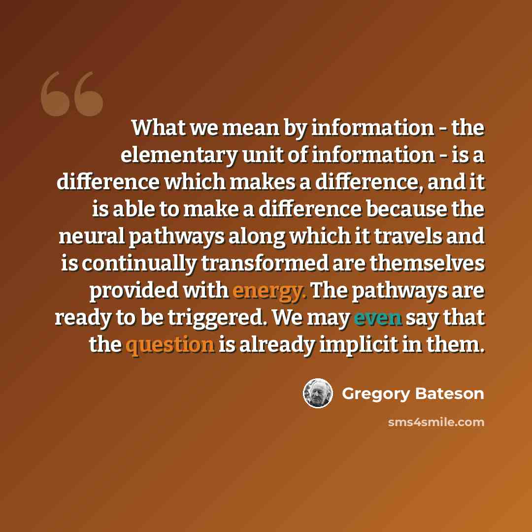 “What we mean by information - the elementary unit of information - is a difference which makes a difference, and it is able to make a difference because the neural pathways along which it travels and is continually transformed are themselves provided with energy. The pathways are ready to be…” quote by Gregory Bateson