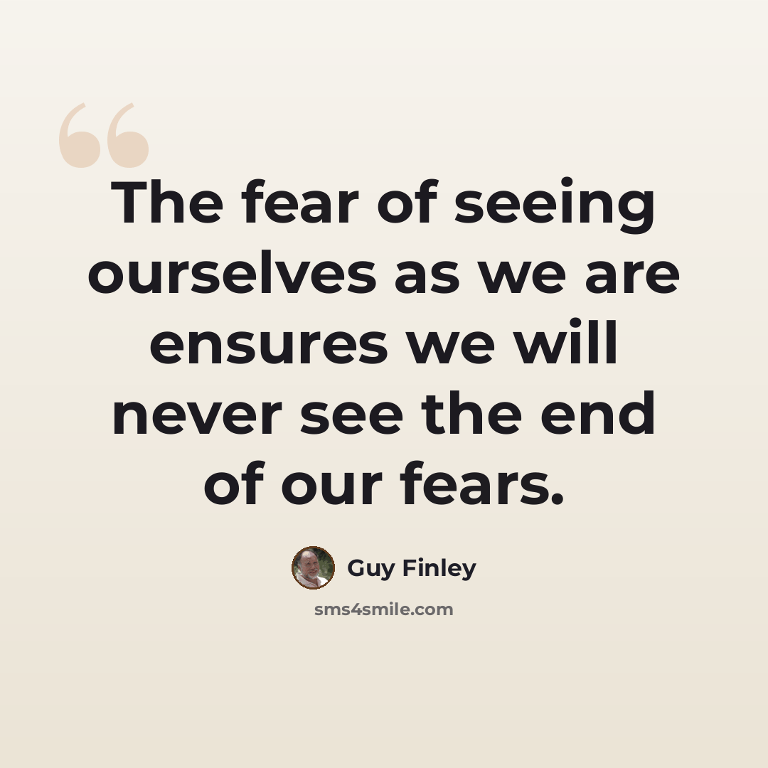 “The fear of seeing ourselves as we are ensures we will never see the end of our fears.” quote by Guy Finley