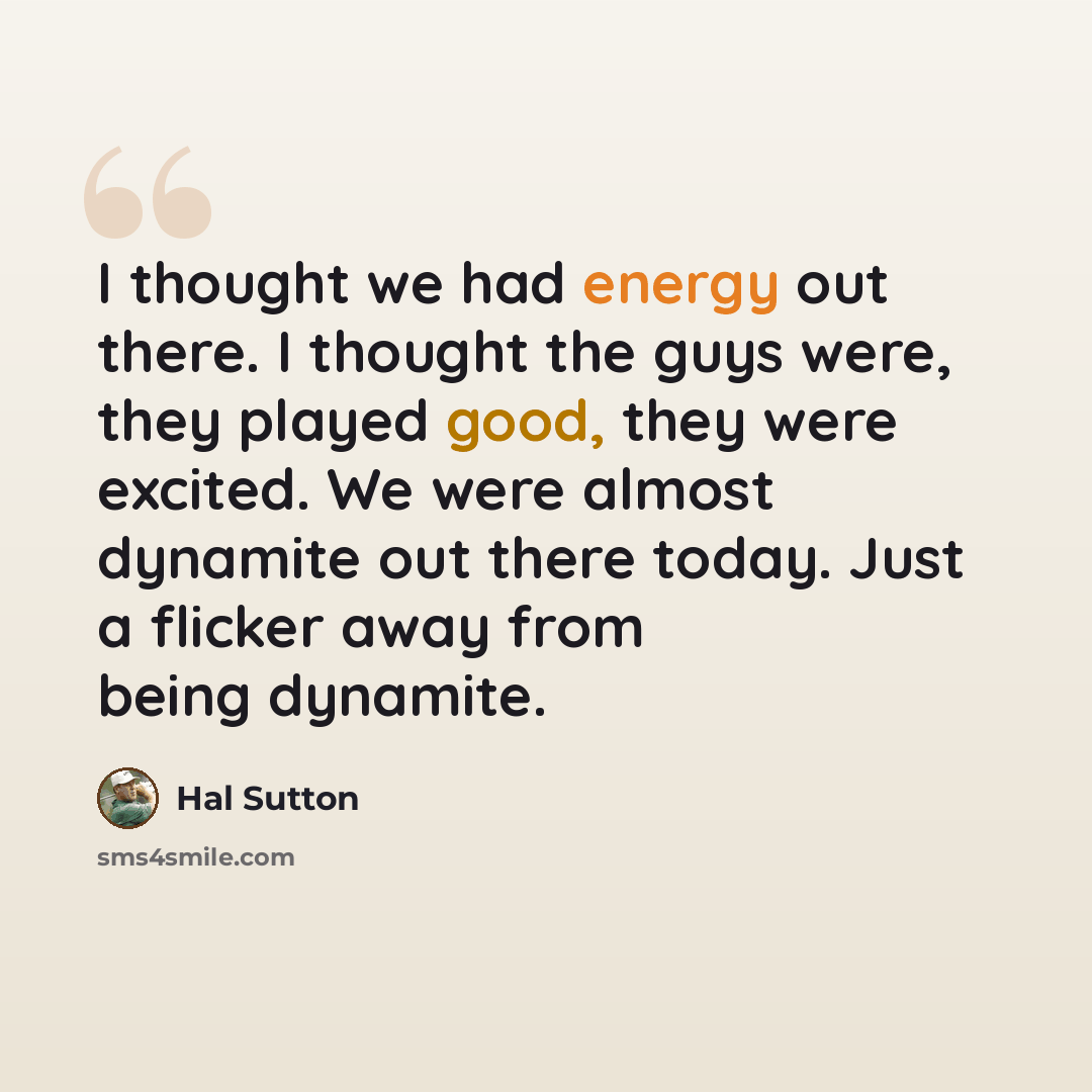 “I thought we had energy out there. I thought the guys were, they played good, they were excited. We were almost dynamite out there today. Just a flicker away from being dynamite.” quote by Hal Sutton