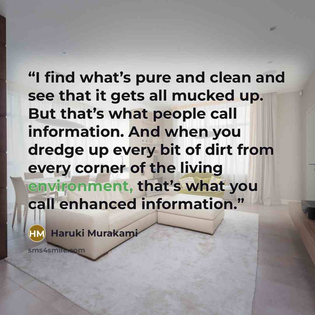 “I find what’s pure and clean and see that it gets all mucked up. But that’s what people call information. And when you dredge up every bit of dirt from every corner of the living environment, that’s what you call enhanced information.” quote by Haruki Murakami