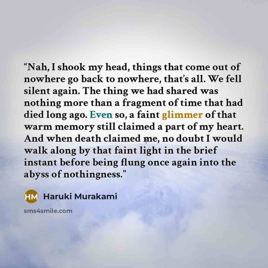 “Nah, I shook my head, things that come out of nowhere go back to nowhere, that’s all. We fell silent again. The thing we had shared was nothing more than a fragment of time that had died long ago. Even so, a faint glimmer of that warm memory still claimed a part of my heart. And when death claimed…” quote by Haruki Murakami