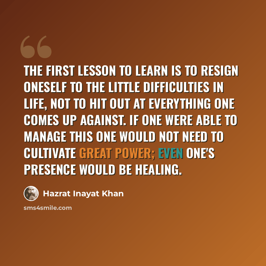 “The first lesson to learn is to resign oneself to the little difficulties in life, not to hit out at everything one comes up against. If one were able to manage this one would not need to cultivate great power; even one's presence would be healing.” quote by Hazrat Inayat Khan