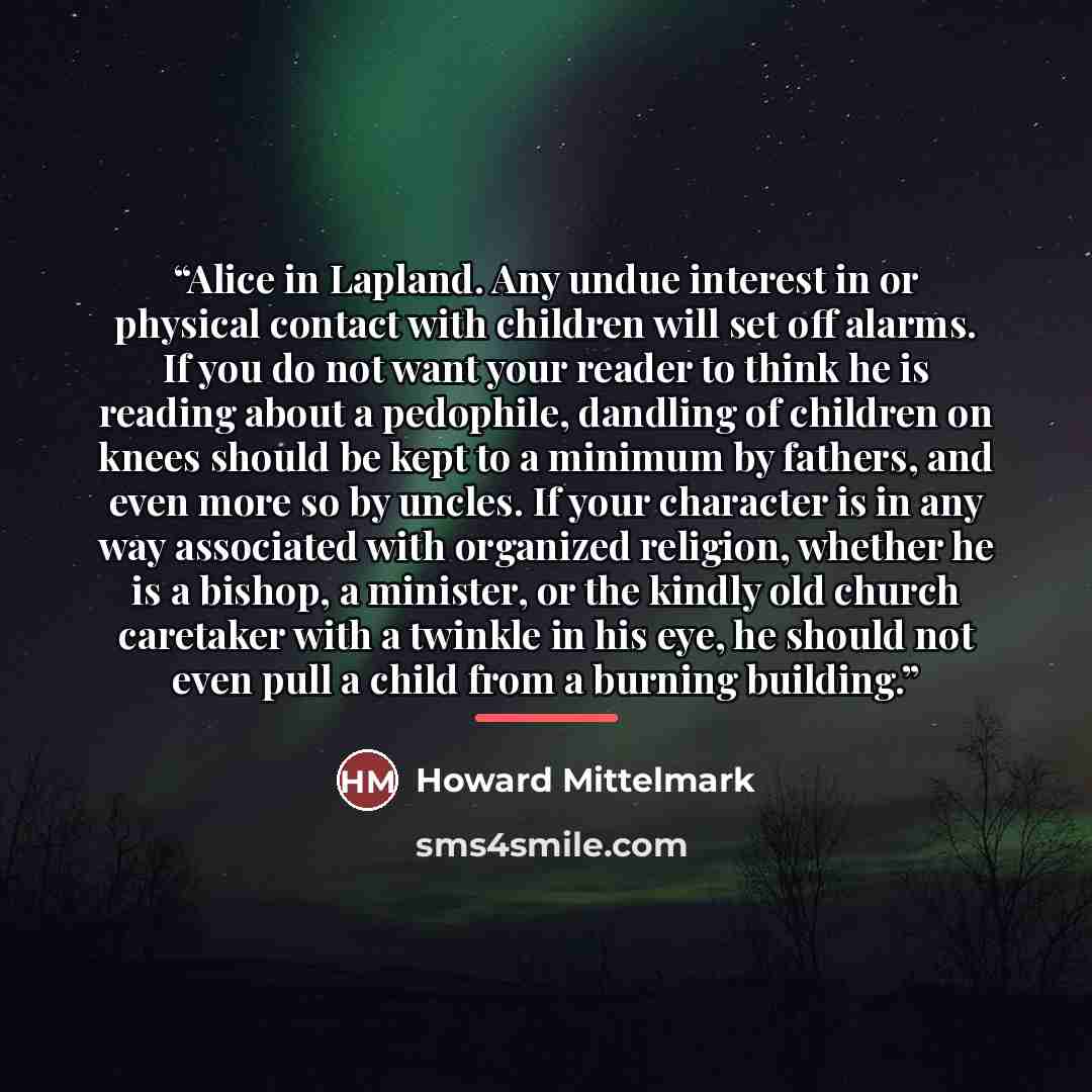 “Alice in Lapland. Any undue interest in or physical contact with children will set off alarms. If you do not want your reader to think he is reading about a pedophile, dandling of children on knees should be kept to a minimum by fathers, and even more so by uncles. If your character is in any way…” quote by Howard Mittelmark