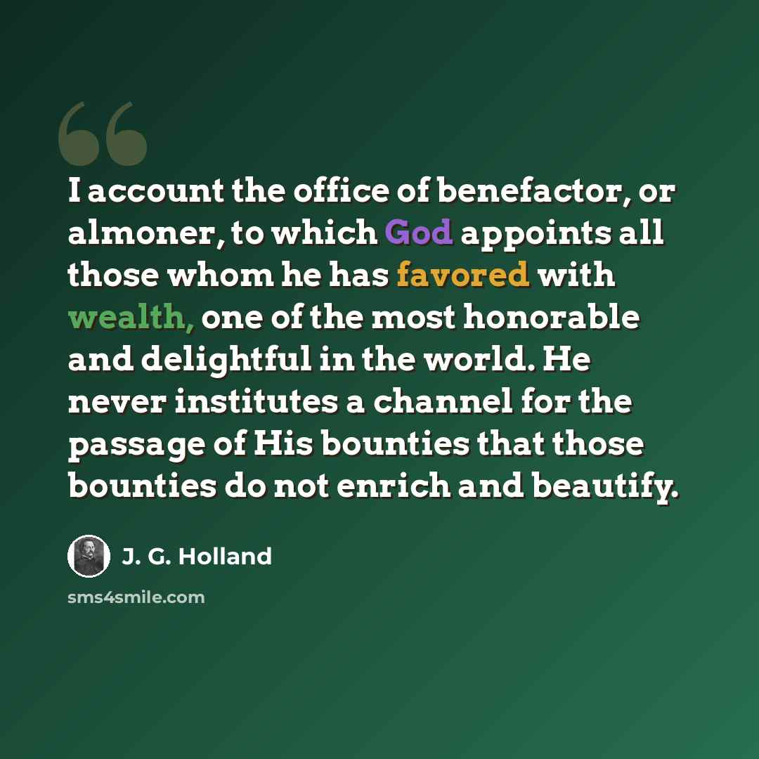 “I account the office of benefactor, or almoner, to which God appoints all those whom he has favored with wealth, one of the most honorable and delightful in the world. He never institutes a channel for the passage of His bounties that those bounties do not enrich and beautify.” quote by J. G. Holland