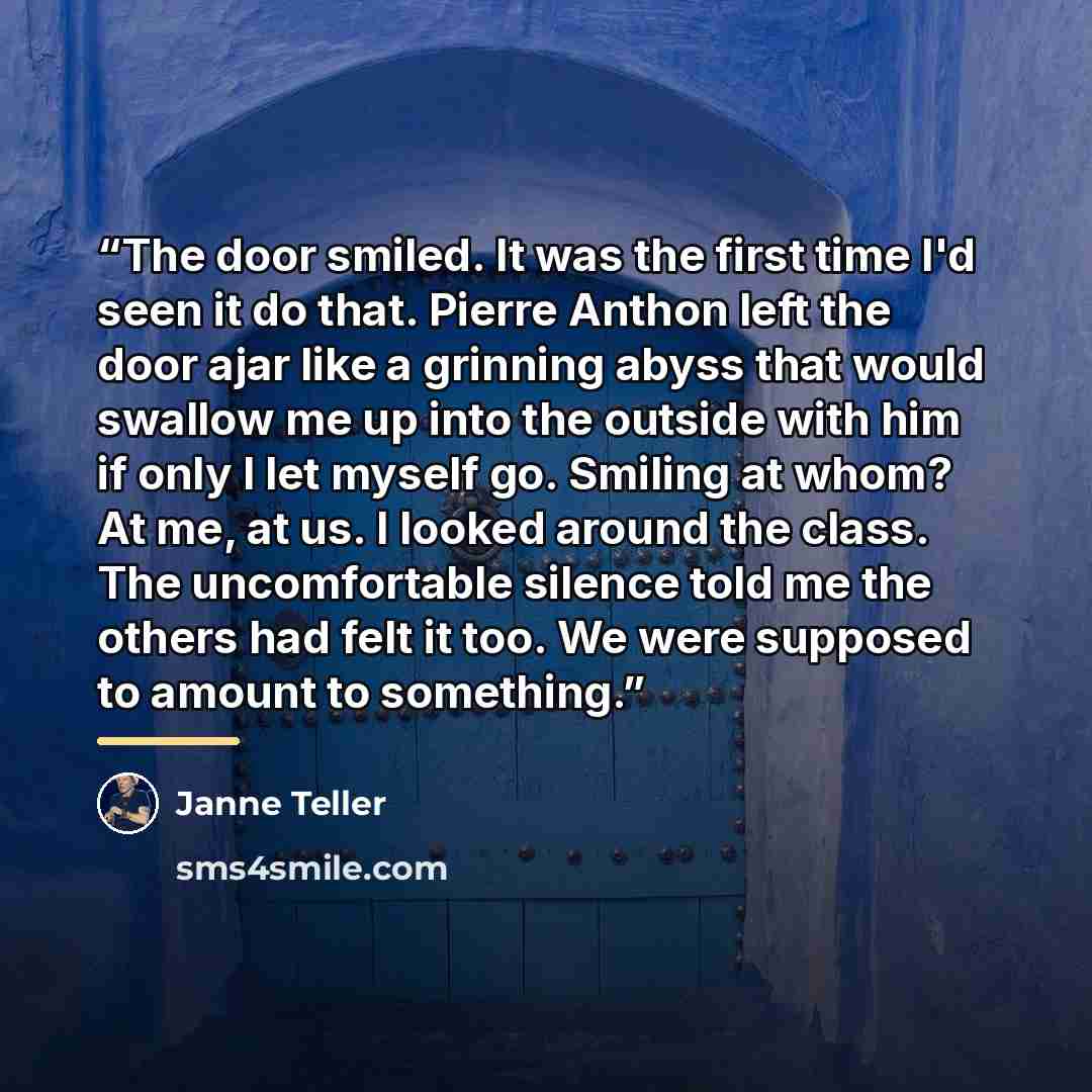 “The door smiled. It was the first time I'd seen it do that. Pierre Anthon left the door ajar like a grinning abyss that would swallow me up into the outside with him if only I let myself go. Smiling at whom? At me, at us. I looked around the class. The uncomfortable silence told me the others had…” quote by Janne Teller