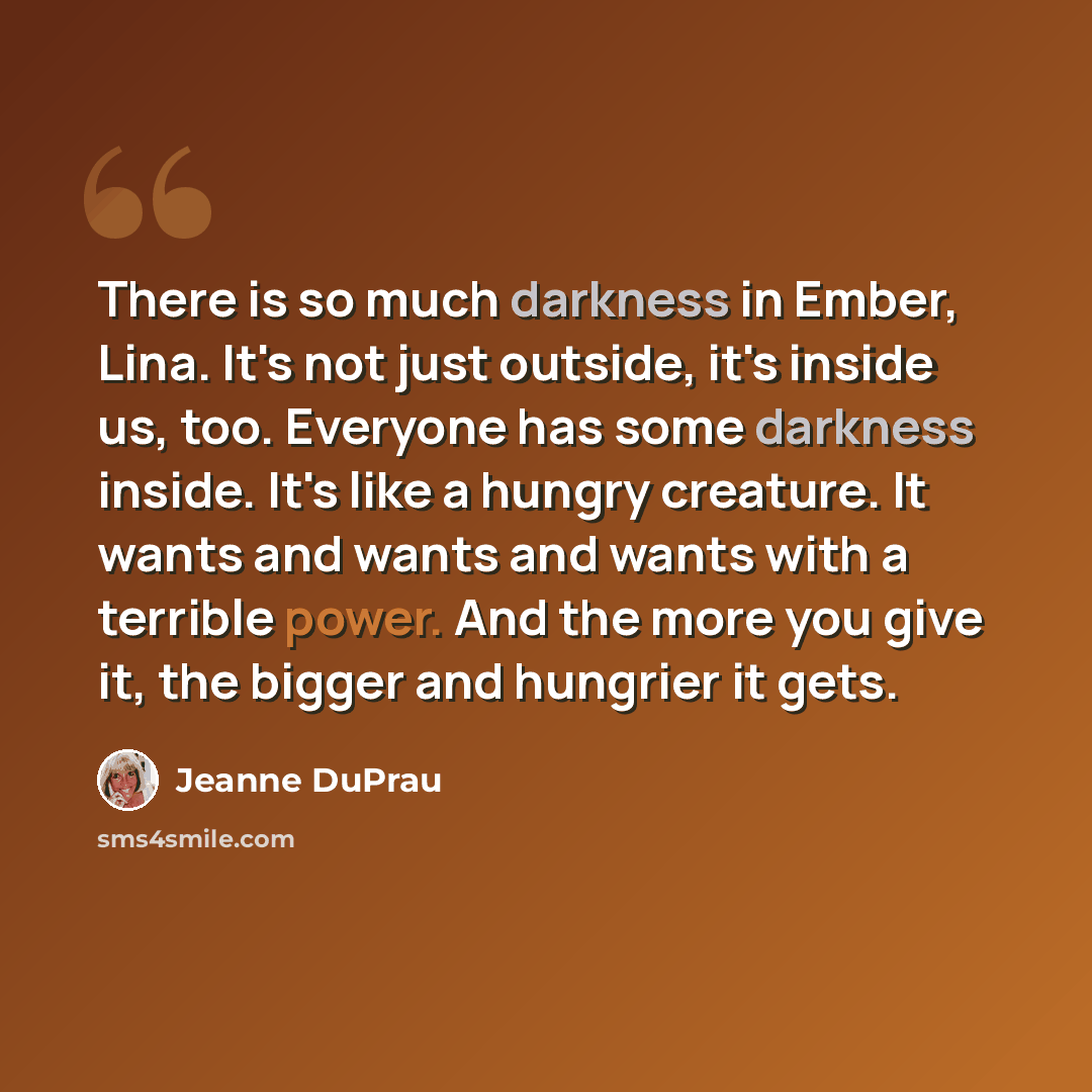 “There is so much darkness in Ember, Lina. It's not just outside, it's inside us, too. Everyone has some darkness inside. It's like a hungry creature. It wants and wants and wants with a terrible power. And the more you give it, the bigger and hungrier it gets.” quote by Jeanne DuPrau