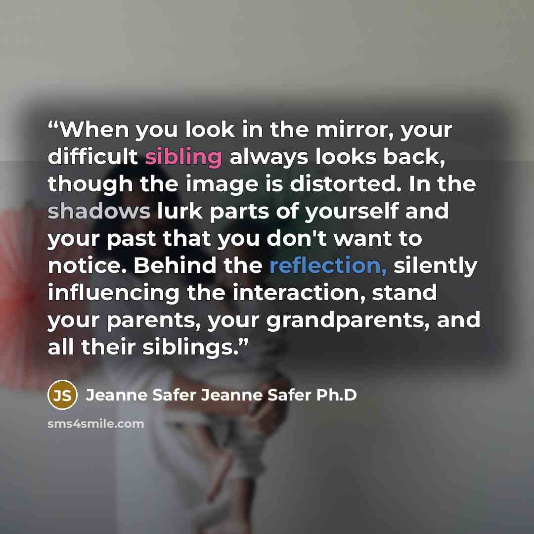 “When you look in the mirror, your difficult sibling always looks back, though the image is distorted. In the shadows lurk parts of yourself and your past that you don't want to notice. Behind the reflection, silently influencing the interaction, stand your parents, your grandparents, and all their…” quote by Jeanne Safer Jeanne Safer Ph.D