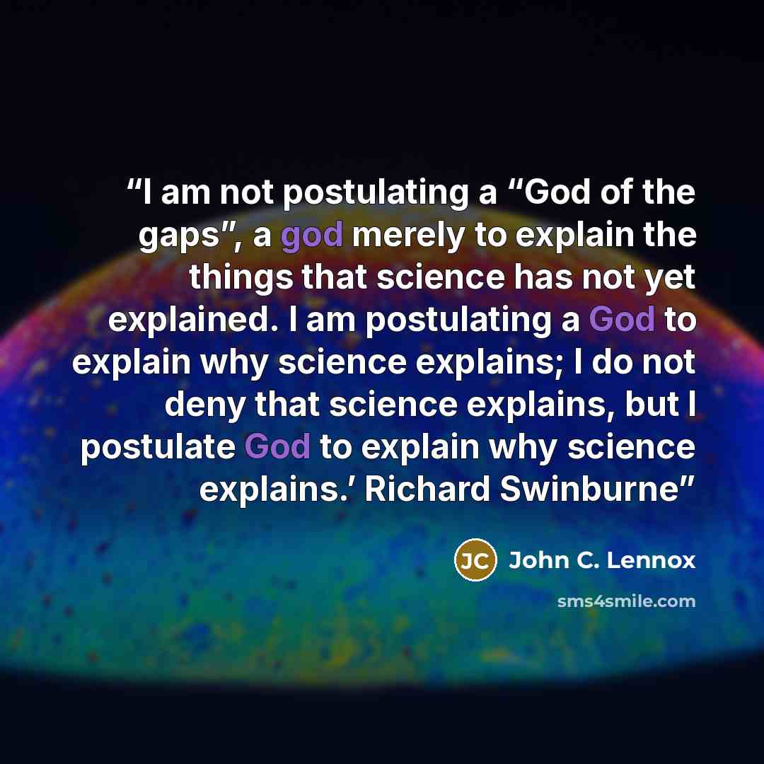 “I am not postulating a “God of the gaps”, a god merely to explain the things that science has not yet explained. I am postulating a God to explain why science explains; I do not deny that science explains, but I postulate God to explain why science explains.’ Richard Swinburne” quote by John C. Lennox