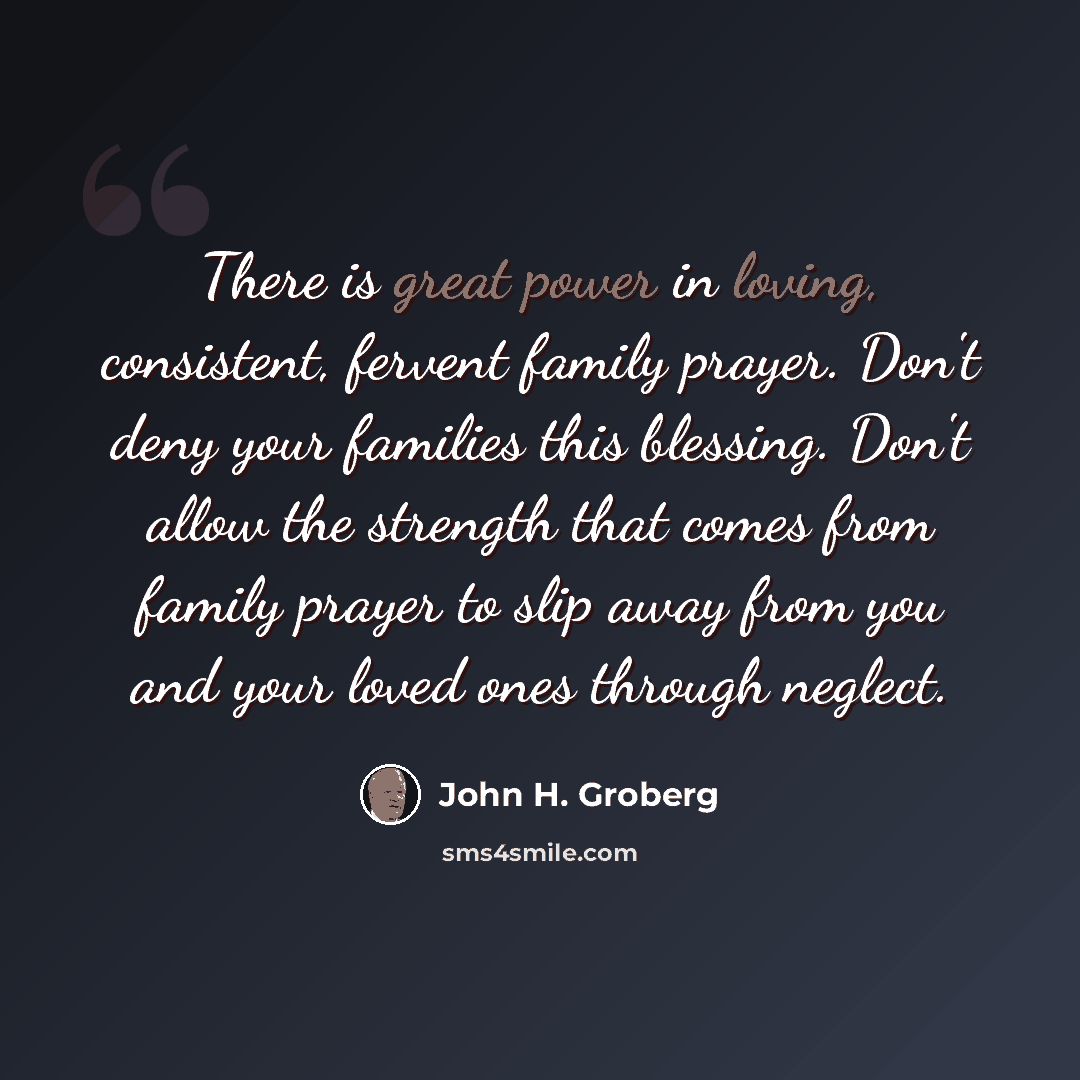 “There is great power in loving, consistent, fervent family prayer. Don't deny your families this blessing. Don't allow the strength that comes from family prayer to slip away from you and your loved ones through neglect.” quote by John H. Groberg