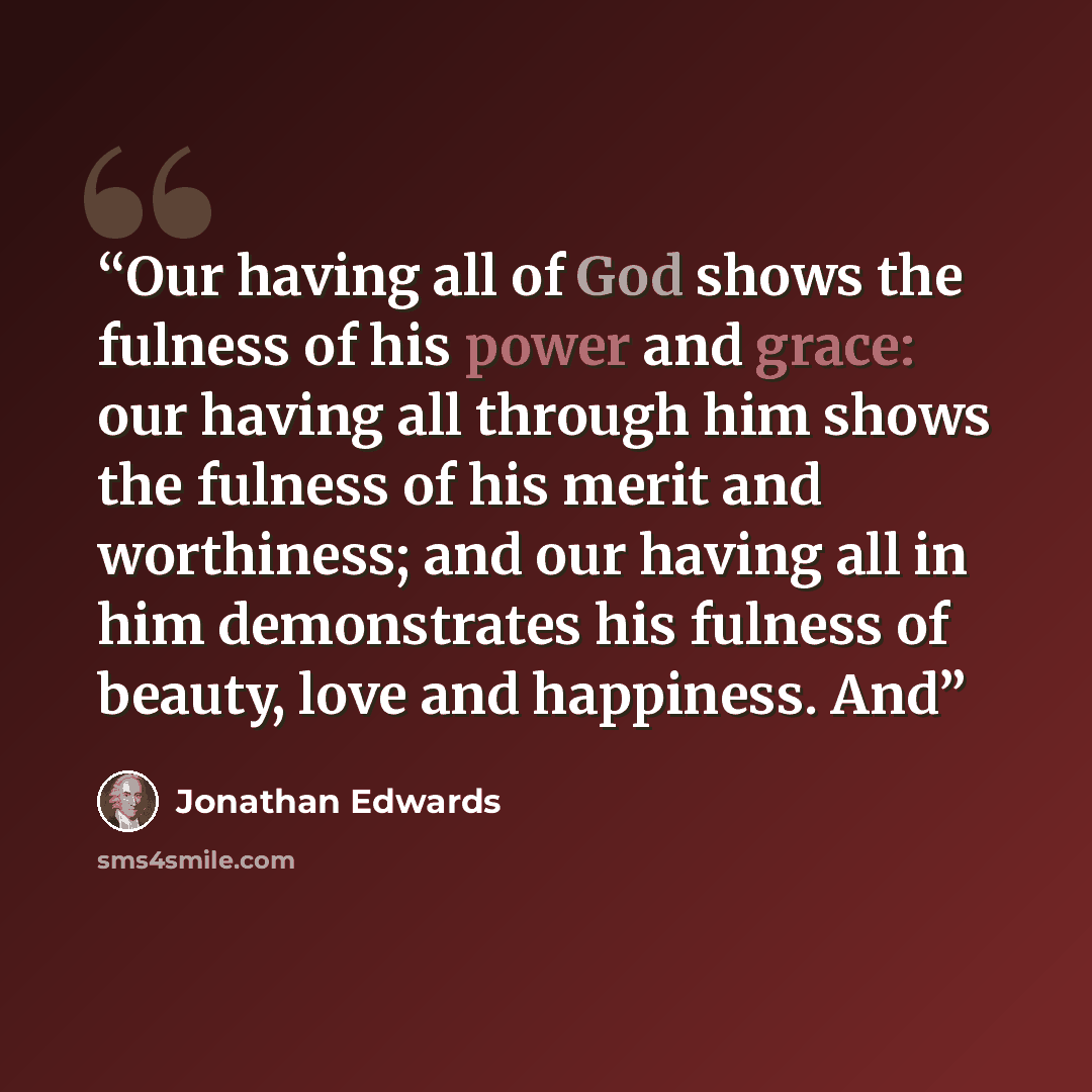 “Our having all of God shows the fulness of his power and grace: our having all through him shows the fulness of his merit and worthiness; and our having all in him demonstrates his fulness of beauty, love and happiness. And” quote by Jonathan Edwards