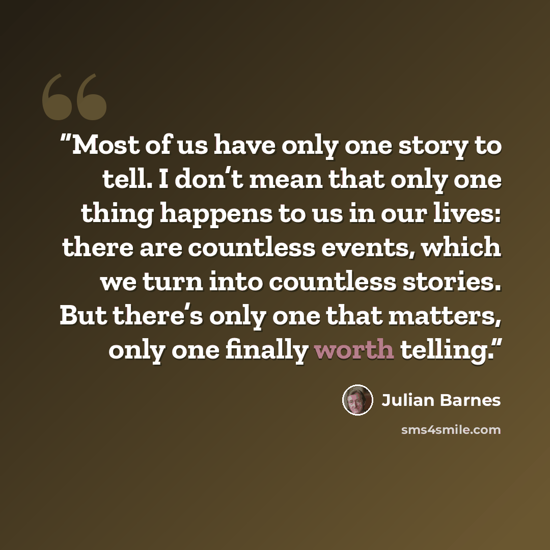 “Most of us have only one story to tell. I don’t mean that only one thing happens to us in our lives: there are countless events, which we turn into countless stories. But there’s only one that matters, only one finally worth telling.” quote by Julian Barnes