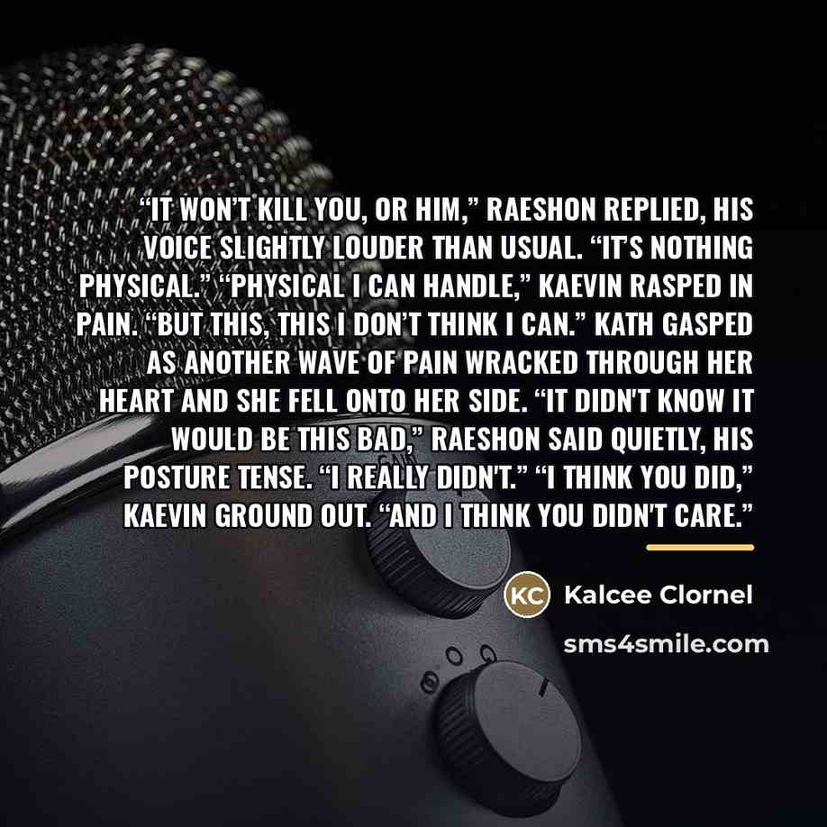 “It won’t kill you, or him,” Raeshon replied, his voice slightly louder than usual. “It’s nothing physical.” “Physical I can handle,” Kaevin rasped in pain. “But this, this I don’t think I can.” Kath gasped as another wave of pain wracked through her heart and she fell onto her side. “It didn't…” quote by Kalcee Clornel