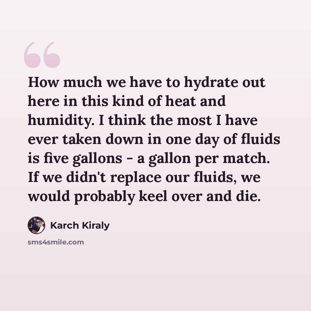 “How much we have to hydrate out here in this kind of heat and humidity. I think the most I have ever taken down in one day of fluids is five gallons - a gallon per match. If we didn't replace our fluids, we would probably keel over and die.” quote by Karch Kiraly