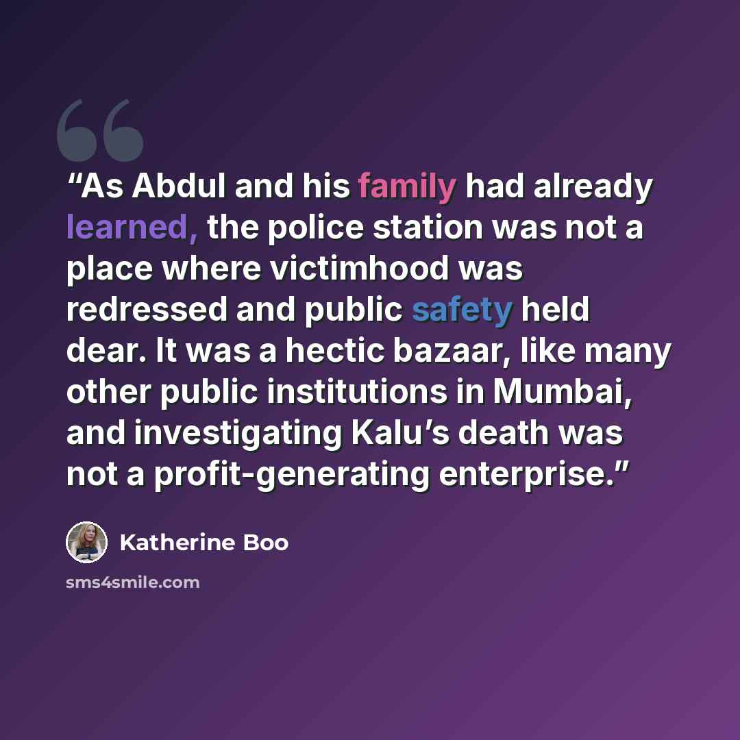 “As Abdul and his family had already learned, the police station was not a place where victimhood was redressed and public safety held dear. It was a hectic bazaar, like many other public institutions in Mumbai, and investigating Kalu’s death was not a profit-generating enterprise.” quote by Katherine Boo