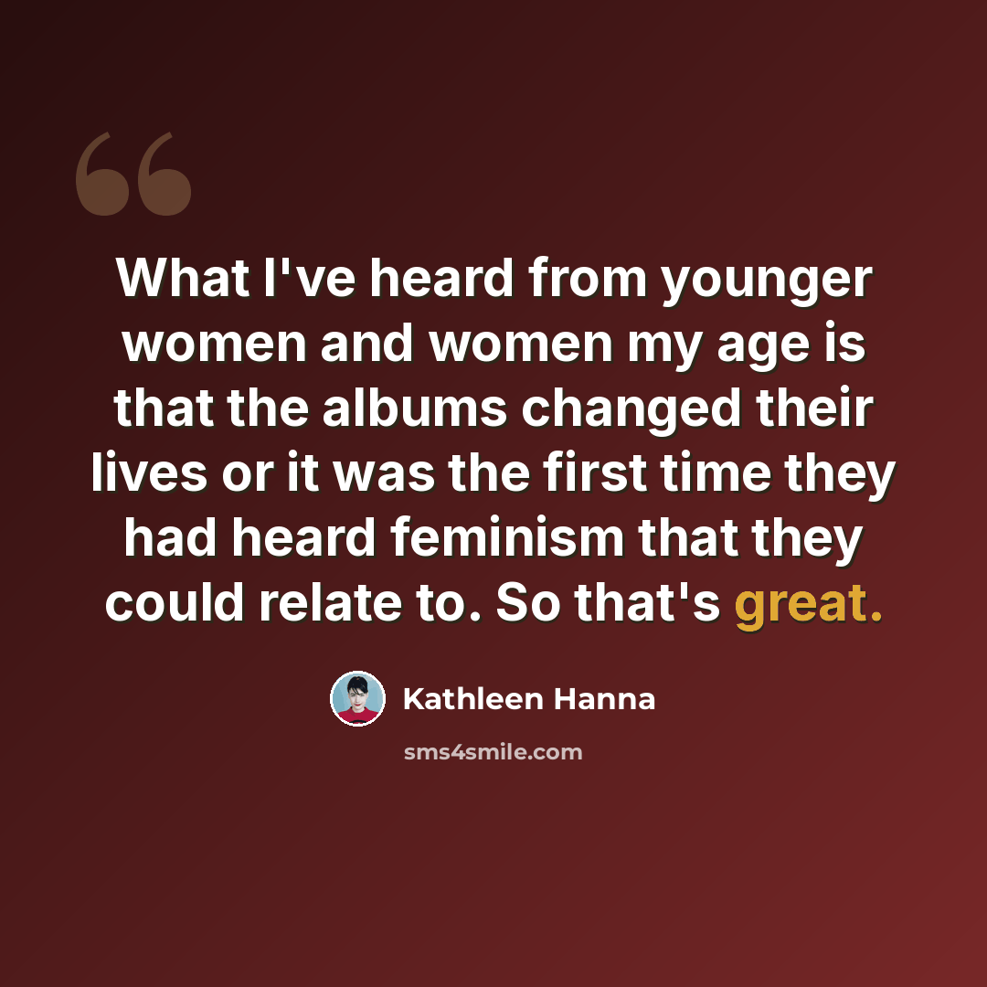 “What I've heard from younger women and women my age is that the albums changed their lives or it was the first time they had heard feminism that they could relate to. So that's great.” quote by Kathleen Hanna