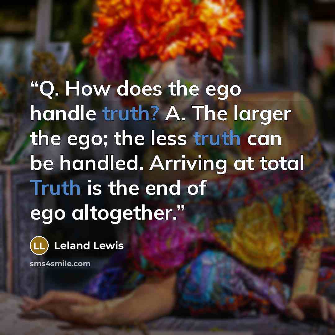 “Q. How does the ego handle truth? A. The larger the ego; the less truth can be handled. Arriving at total Truth is the end of ego altogether.” quote by Leland Lewis