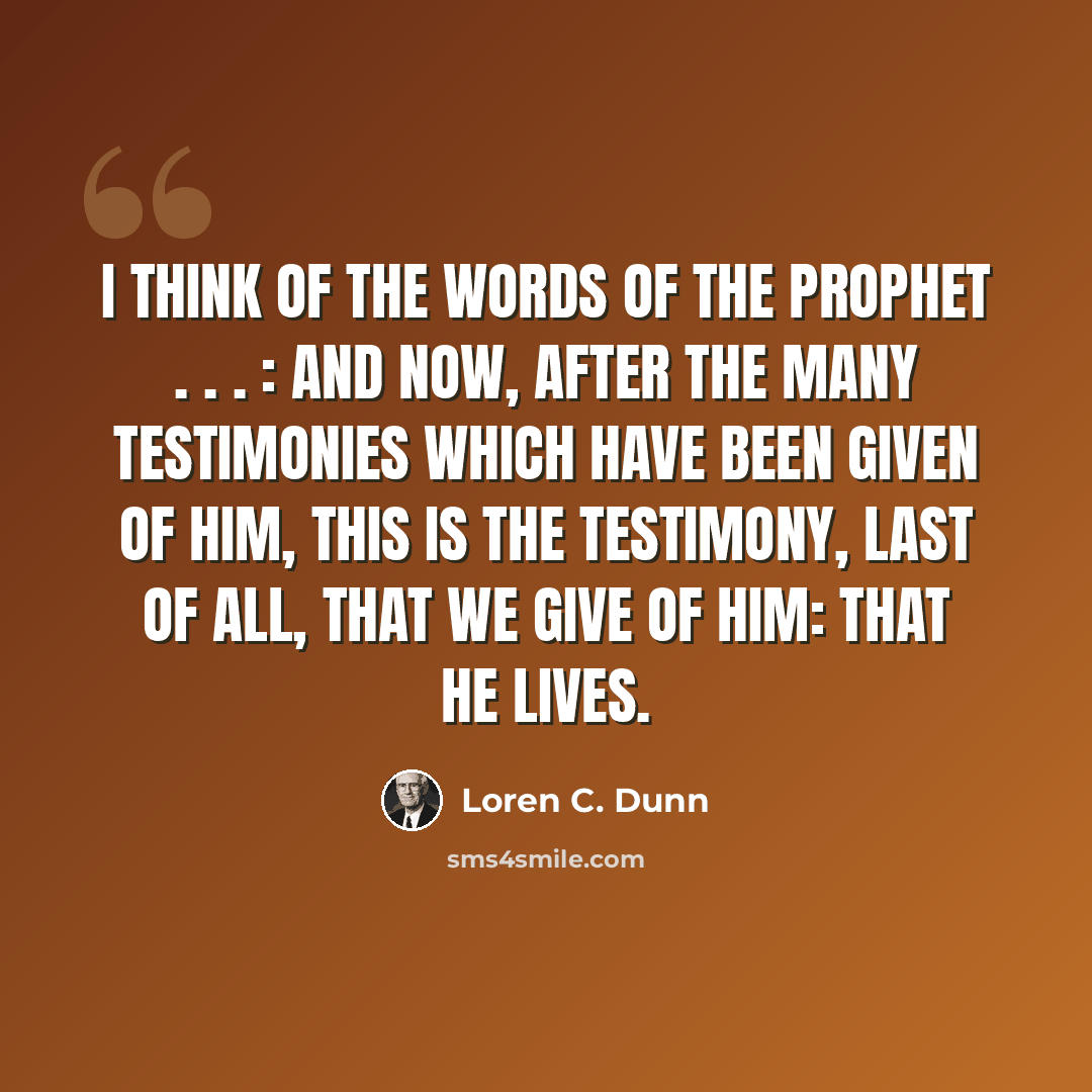 “I think of the words of the prophet . . . : And now, after the many testimonies which have been given of Him, this is the testimony, last of all, that we give of Him: That He lives.” quote by Loren C. Dunn