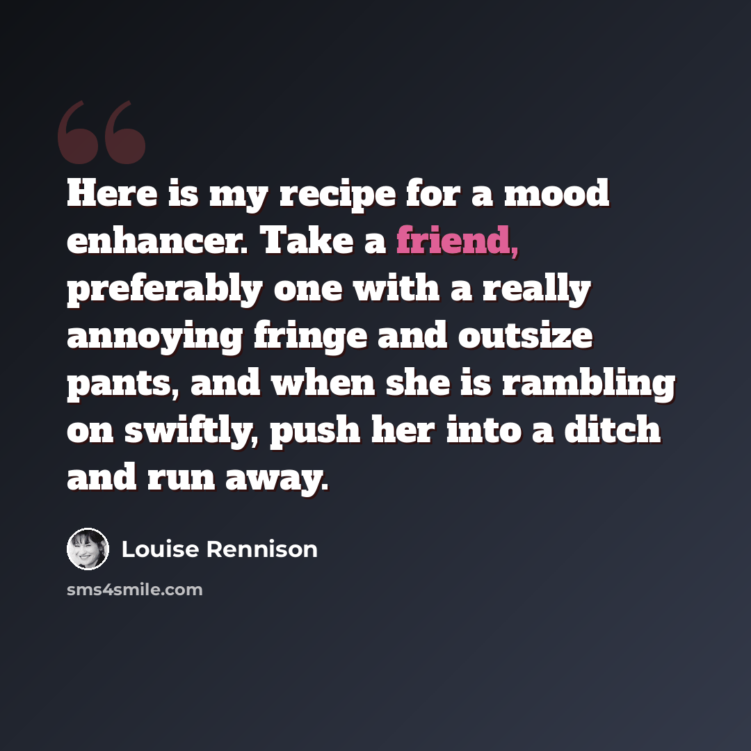 “Here is my recipe for a mood enhancer. Take a friend, preferably one with a really annoying fringe and outsize pants, and when she is rambling on swiftly, push her into a ditch and run away.” quote by Louise Rennison