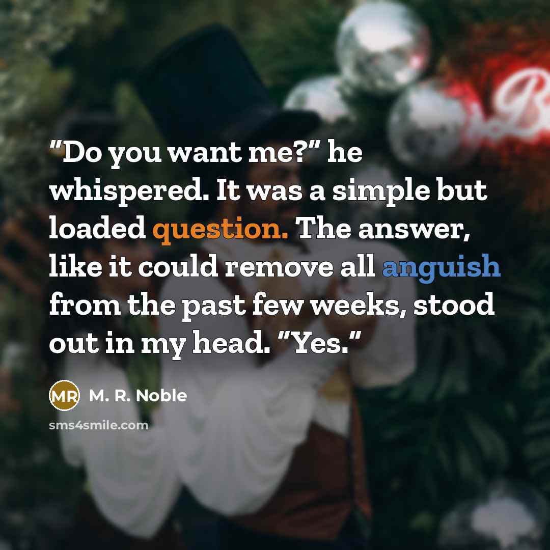 “Do you want me?” he whispered. It was a simple but loaded question. The answer, like it could remove all anguish from the past few weeks, stood out in my head. “Yes.” quote by M. R. Noble