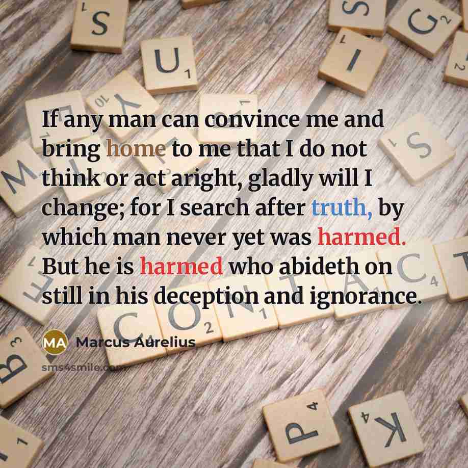 “If any man can convince me and bring home to me that I do not think or act aright, gladly will I change; for I search after truth, by which man never yet was harmed. But he is harmed who abideth on still in his deception and ignorance.” quote by Marcus Aurelius