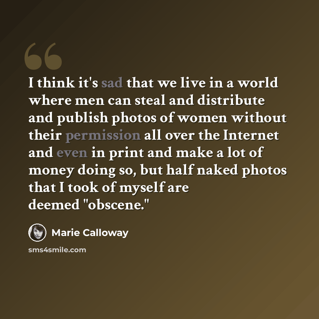 “I think it's sad that we live in a world where men can steal and distribute and publish photos of women without their permission all over the Internet and even in print and make a lot of money doing so, but half naked photos that I took of myself are deemed "obscene."” quote by Marie Calloway
