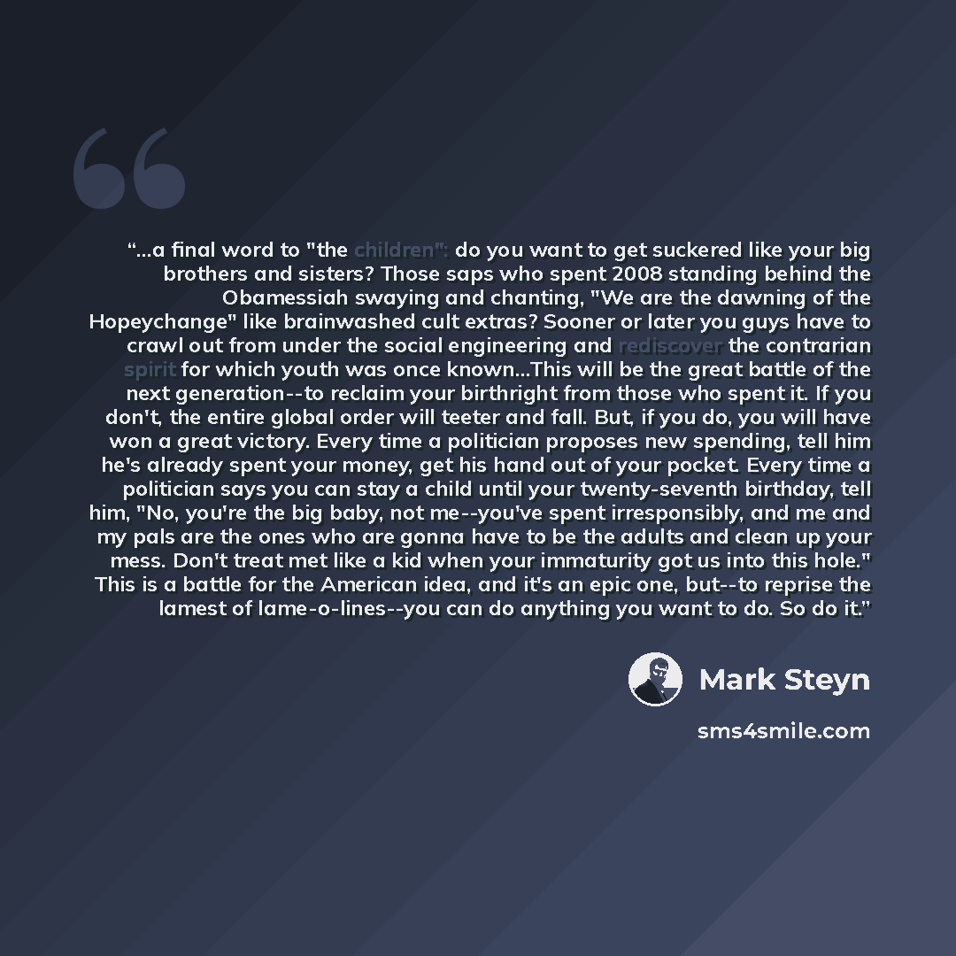 “...a final word to "the children": do you want to get suckered like your big brothers and sisters? Those saps who spent 2008 standing behind the Obamessiah swaying and chanting, "We are the dawning of the Hopeychange" like brainwashed cult extras? Sooner or later you guys have to crawl out from…” quote by Mark Steyn