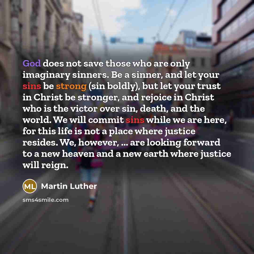 “God does not save those who are only imaginary sinners. Be a sinner, and let your sins be strong (sin boldly), but let your trust in Christ be stronger, and rejoice in Christ who is the victor over sin, death, and the world. We will commit sins while we are here, for this life is not a place where…” quote by Martin Luther
