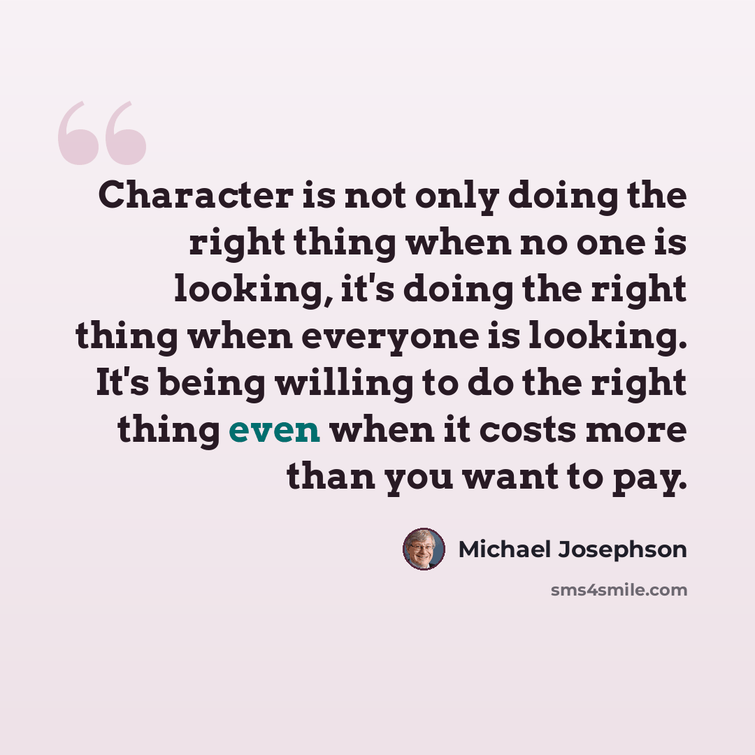 “Character is not only doing the right thing when no one is looking, it's doing the right thing when everyone is looking. It's being willing to do the right thing even when it costs more than you want to pay.” quote by Michael Josephson
