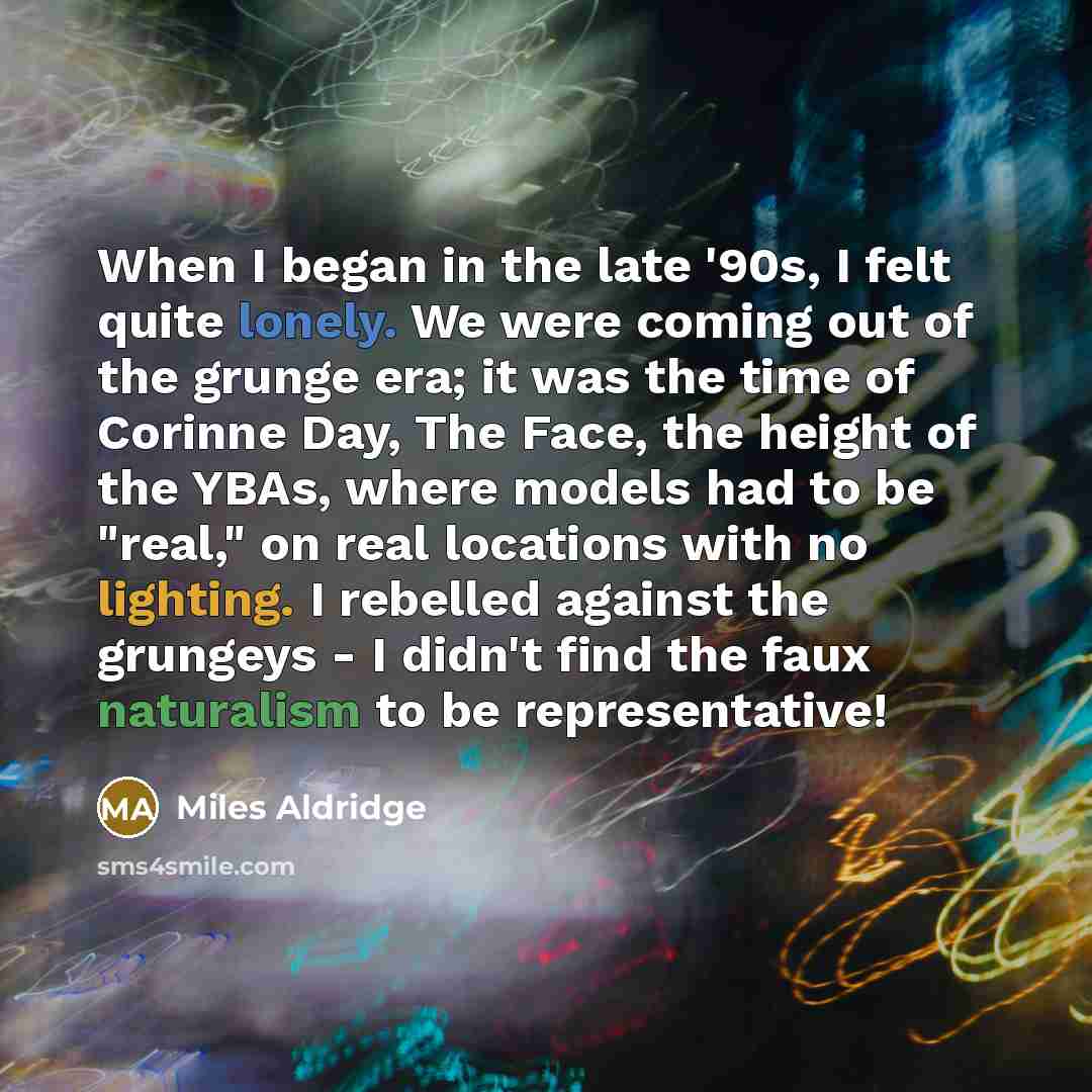 “When I began in the late '90s, I felt quite lonely. We were coming out of the grunge era; it was the time of Corinne Day, The Face, the height of the YBAs, where models had to be "real," on real locations with no lighting. I rebelled against the grungeys - I didn't find the faux naturalism to be…” quote by Miles Aldridge