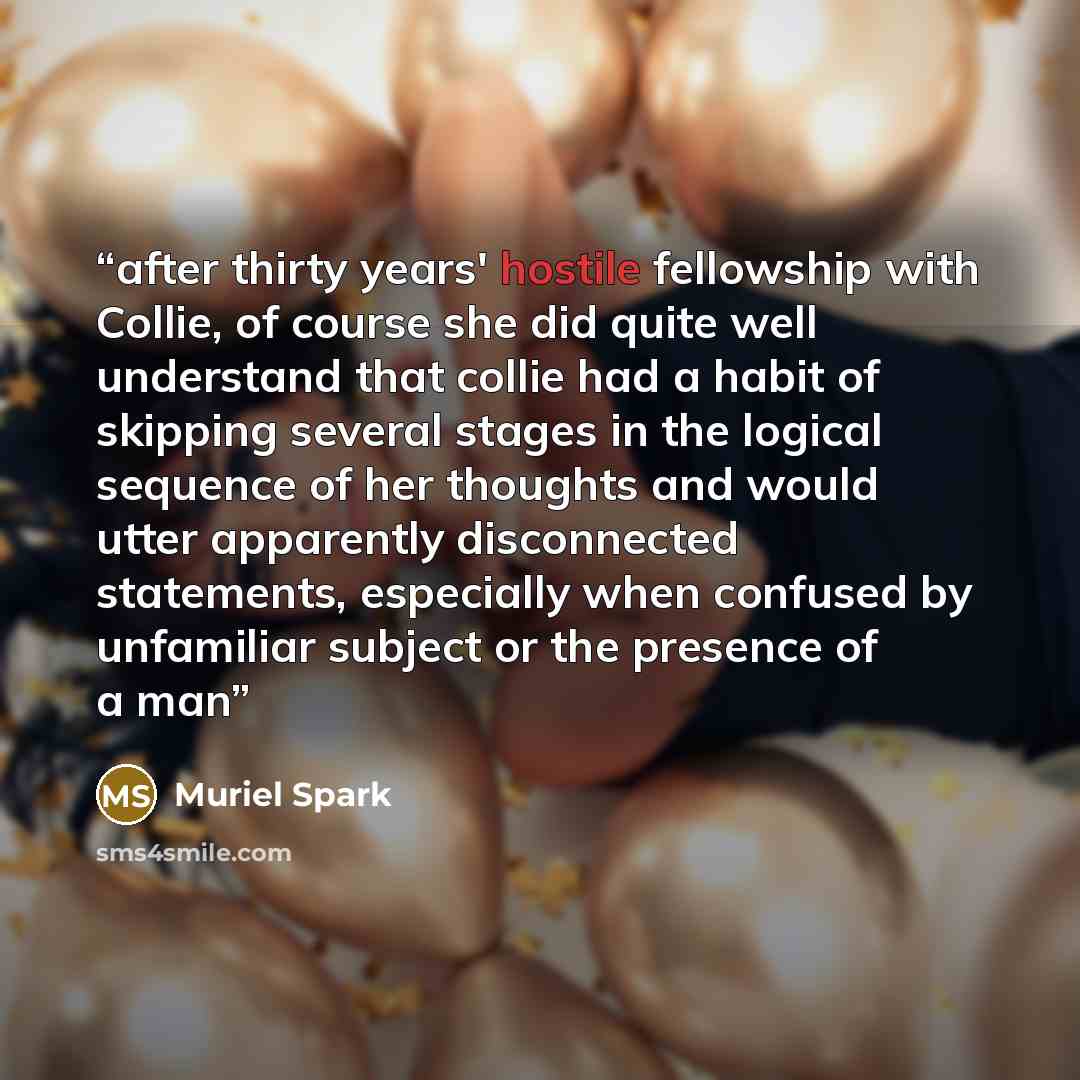 “after thirty years' hostile fellowship with Collie, of course she did quite well understand that collie had a habit of skipping several stages in the logical sequence of her thoughts and would utter apparently disconnected statements, especially when confused by unfamiliar subject or the presence…” quote by Muriel Spark